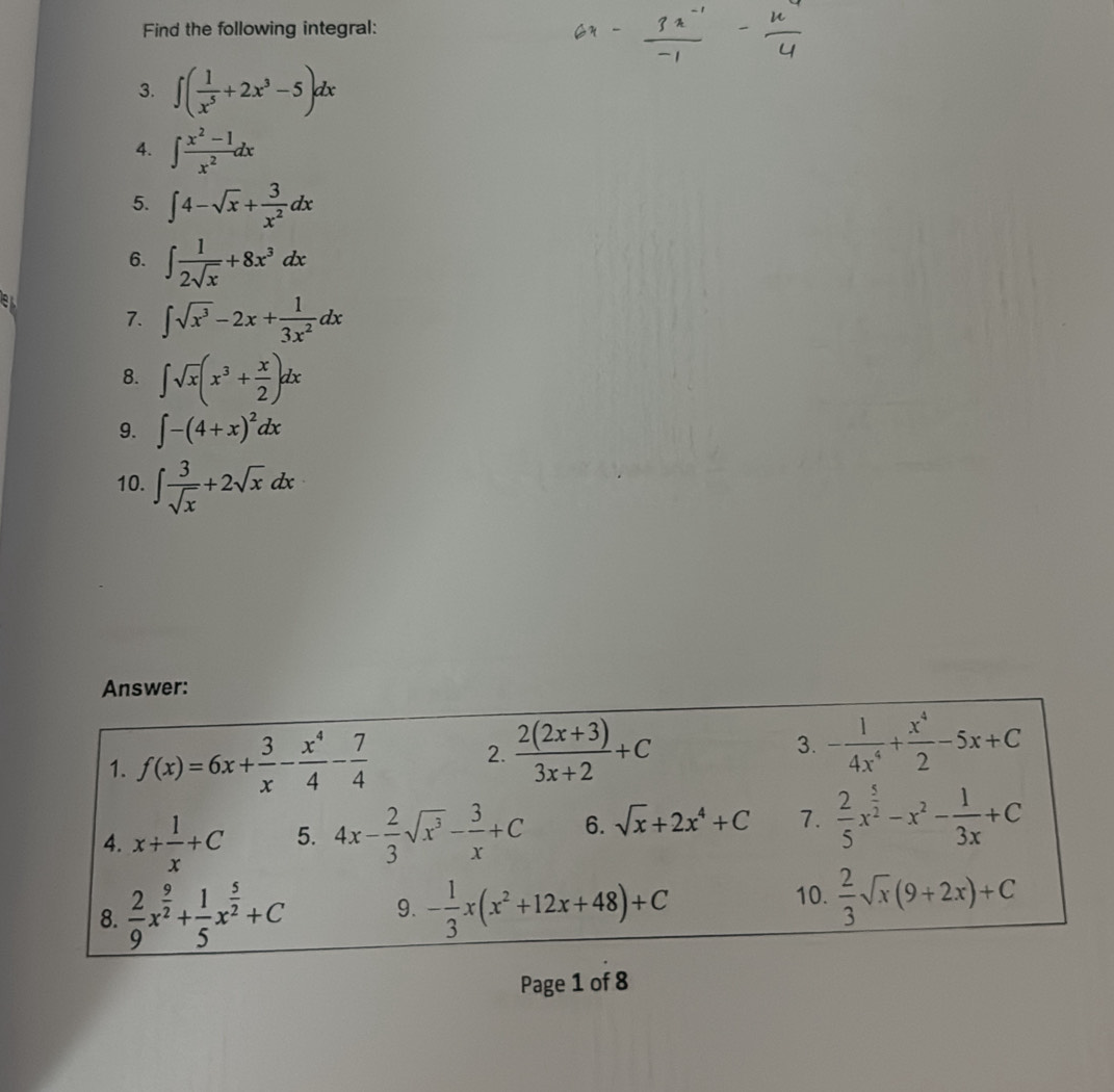 Find the following integral: 
3. ∈t ( 1/x^5 +2x^3-5)dx
4. ∈t  (x^2-1)/x^2 dx
5. ∈t 4-sqrt(x)+ 3/x^2 dx
6. ∈t  1/2sqrt(x) +8x^3dx
el 
7. ∈t sqrt(x^3)-2x+ 1/3x^2 dx
8. ∈t sqrt(x)(x^3+ x/2 )dx
9. ∈t -(4+x)^2dx
10. ∈t  3/sqrt(x) +2sqrt(x)dx
Answer: 
1. f(x)=6x+ 3/x - x^4/4 - 7/4   (2(2x+3))/3x+2 +C
2. 
3. - 1/4x^4 + x^4/2 -5x+C
4. x+ 1/x +C 5. 4x- 2/3 sqrt(x^3)- 3/x +C 6. sqrt(x)+2x^4+C 7.  2/5 x^(frac 5)2-x^2- 1/3x +C
8.  2/9 x^(frac 9)2+ 1/5 x^(frac 5)2+C 9. - 1/3 x(x^2+12x+48)+C
10.  2/3 sqrt(x)(9+2x)+C
Page 1 of 8