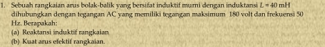 Sebuah rangkaian arus bolak-balik yang bersifat induktif murni dengan induktansi L=40mH
dihubungkan dengan tegangan AC yang memiliki tegangan maksimum 180 volt dan frekuensi 50
Hz. Berapakah: 
(a) Reaktansi induktif rangkaian 
(b) Kuat arus efektif rangkaian.