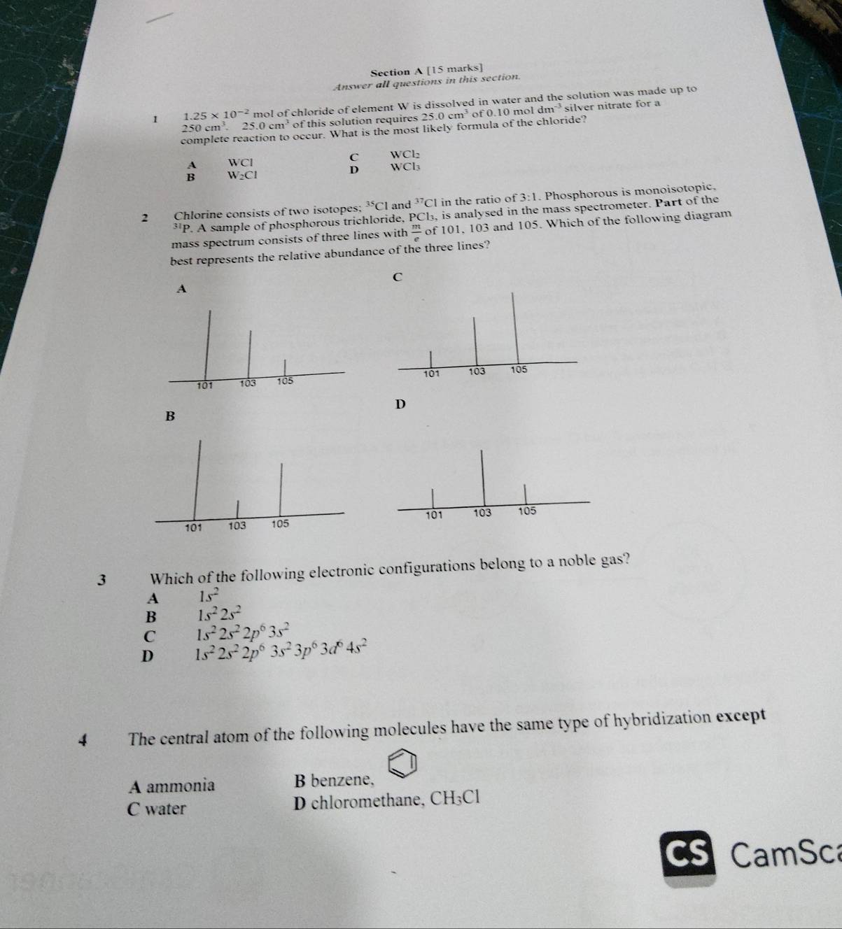 Answer all questions in this section
1 1.25* 10^(-2) mol of chloride of element W is dissolved in water and the solution was made up to
250cm^3. 25.0cm^3 of this solution requires 25.0cm^3 of 0.10moldm^(-3) silver nitrate for a
complete reaction to occur. What is the most likely formula of the chloride?
WCI
C WCl_2
W_2Cl
D WCl_3
2 Chlorine consists of two isotopes: ^35Cl and^(37)Cl in the ratio of 3:1. Phosphorous is monoisotopic.
*'P. A sample of phosphorous trichloride, PC l_3. , is analysed in the mass spectrometer. Part of the
mass spectrum consists of three lines with  m/e  of 101, 103 and 105. Which of the following diagram
best represents the relative abundance of the three lines?
C
A
D
B
3 Which of the following electronic configurations belong to a noble gas?
A 1s^2
B 1s^22s^2
C 1s^22s^22p^63s^2
D 1s^22s^22p^63s^23p^63d^64s^2
4 The central atom of the following molecules have the same type of hybridization except
A ammonia B benzene,
C water D chloromethane, CH₃Cl
CS CamSca