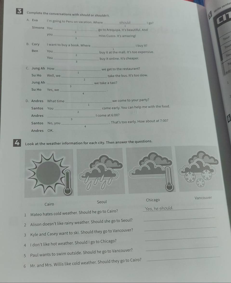 Write sente
3 Complete the conversations with should or shouldn't.
cn
A. Eva I'm going to Peru on vacation. Where _should_ l go?
_
Simone You
2 go to Arequipa. It's beautiful. And
you _miss Cuzco. It's amazing!
Tour
B. Cory I want to buy a book. Where _I buy it?
Tour
Ben You _buy it at the mall. It's too expensive.
2
Tou
You _buy it online. It's cheaper.
3
To
C. Jung Ah How _we get to the restaurant?
1

Su Ho Well, we _take the bus. It's too slow.
2
Jung Ah _we take a taxi? 1
3
Su Ho Yes, we _.
4
D. Andres What time _we come to your party?
1
Santos You _come early. You can help me with the food.
P
Andres _I come at 6:00 7
3
Santos No, you _. That's too early. How about at 7:00 ?
q
Andres OK.
4 Look at the weather information for each city. Then answer the questions.
Cairo Seoul Chicago Vancouver
1 Mateo hates cold weather. Should he go to Cairo? Yes, he should._
_
2 Alison doesn’t like rainy weather. Should she go to Seoul?
_
3 Kyle and Casey want to ski. Should they go to Vancouver?
4 I don’t like hot weather. Should I go to Chicago?
_
_
5 Paul wants to swim outside. Should he go to Vancouver?
_
6 Mr. and Mrs. Willis like cold weather. Should they go to Cairo?