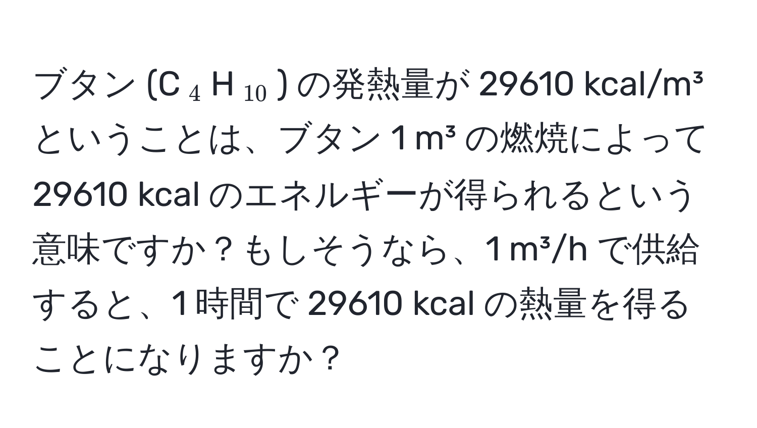 ブタン (C(_4)H(_10)) の発熱量が 29610 kcal/m³ ということは、ブタン 1 m³ の燃焼によって 29610 kcal のエネルギーが得られるという意味ですか？もしそうなら、1 m³/h で供給すると、1 時間で 29610 kcal の熱量を得ることになりますか？