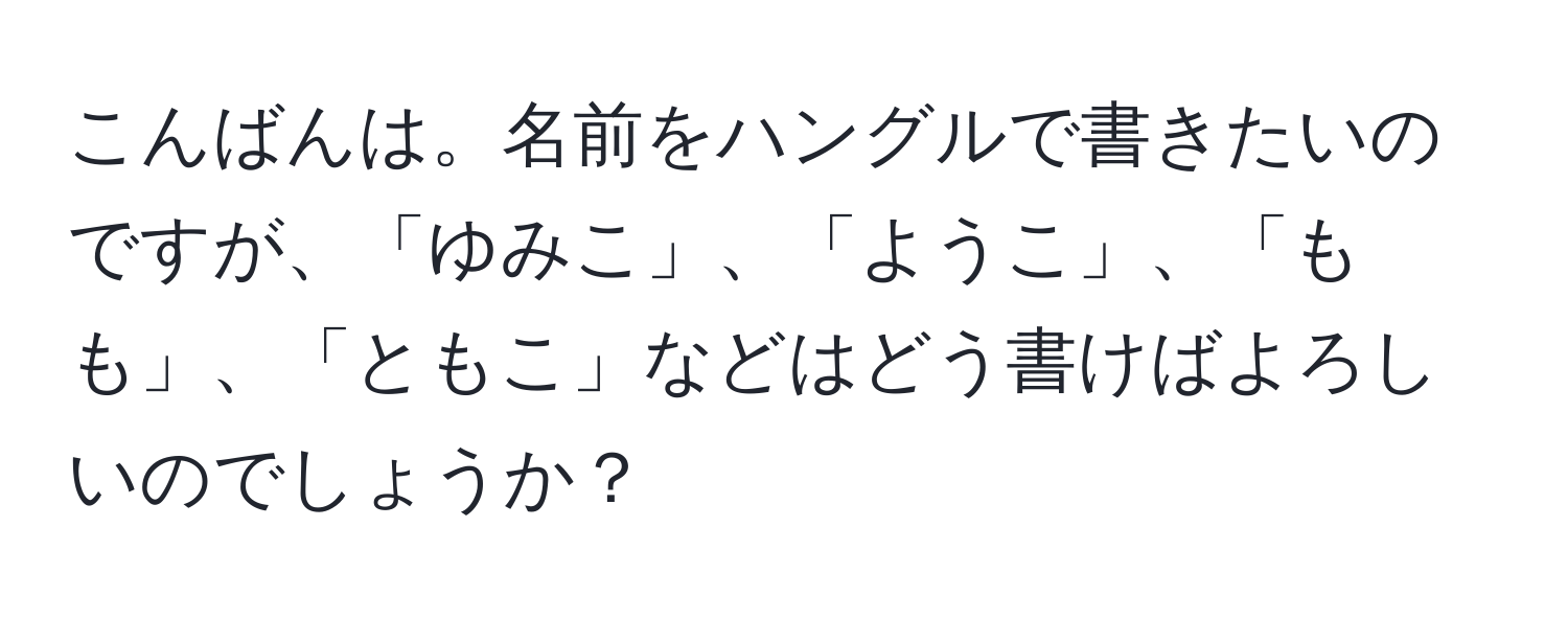 こんばんは。名前をハングルで書きたいのですが、「ゆみこ」、「ようこ」、「もも」、「ともこ」などはどう書けばよろしいのでしょうか？