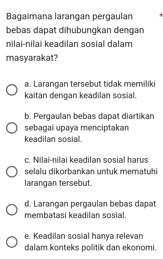 Bagaimana larangan pergaulan *
bebas dapat dihubungkan dengan
nilai-nilai keadilan sosial dalam
masyarakat?
a. Larangan tersebut tidak memiliki
kaitan dengan keadilan sosial.
b. Pergaulan bebas dapat diartikan
sebagai upaya menciptakan
keadilan sosial.
c. Nilai-nilai keadilan sosial harus
selalu dikorbankan untuk mematuhi
larangan tersebut.
d. Larangan pergaulan bebas dapat
membatasi keadilan sosial.
e. Keadilan sosial hanya relevan
dalam konteks politik dan ekonomi.