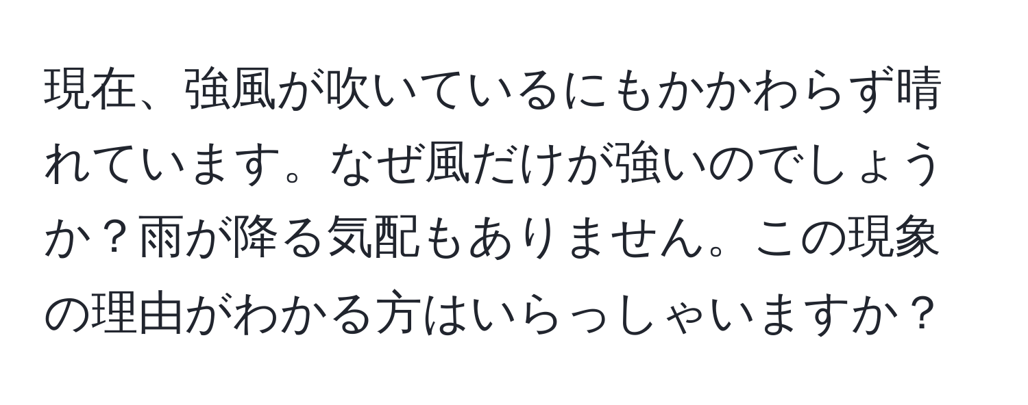 現在、強風が吹いているにもかかわらず晴れています。なぜ風だけが強いのでしょうか？雨が降る気配もありません。この現象の理由がわかる方はいらっしゃいますか？