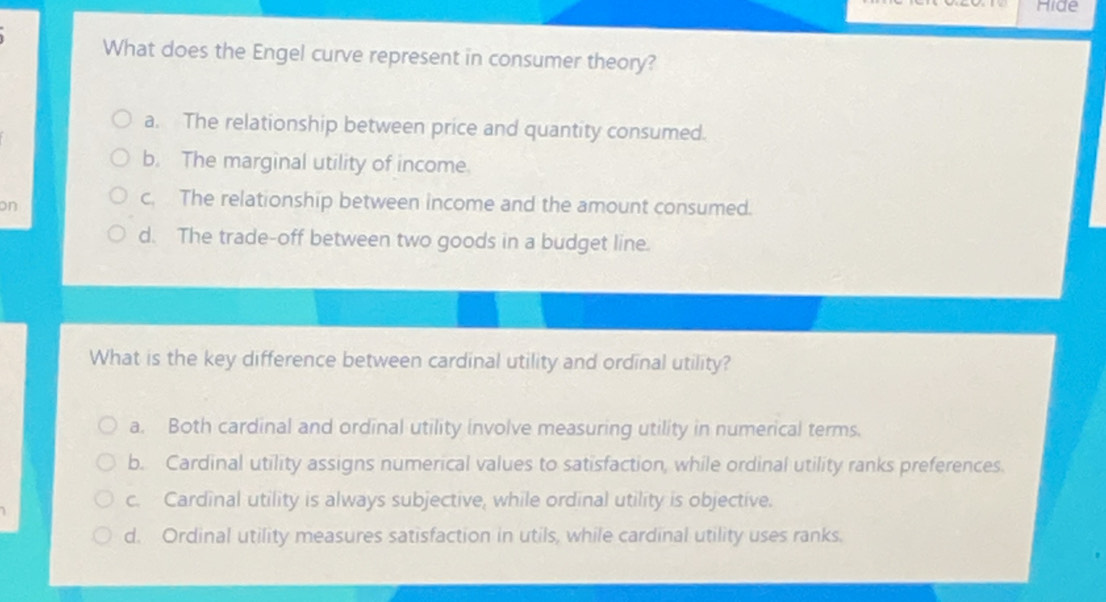 Hide
What does the Engel curve represent in consumer theory?
a. The relationship between price and quantity consumed.
b. The marginal utility of income.
on
c. The relationship between income and the amount consumed.
d. The trade-off between two goods in a budget line.
What is the key difference between cardinal utility and ordinal utility?
a. Both cardinal and ordinal utility involve measuring utility in numerical terms.
b. Cardinal utility assigns numerical values to satisfaction, while ordinal utility ranks preferences.
c. Cardinal utility is always subjective, while ordinal utility is objective.
d. Ordinal utility measures satisfaction in utils, while cardinal utility uses ranks.