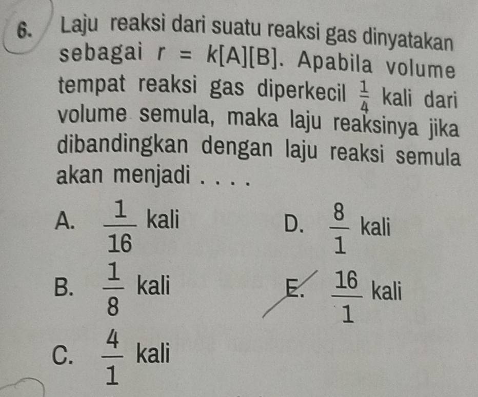 Laju reaksi dari suatu reaksi gas dinyatakan
sebagai r=k[A][B]. Apabila volume
tempat reaksi gas diperkecil  1/4  kali dari
volume semula, maka laju reaksinya jika
dibandingkan dengan laju reaksi semula
akan menjadi . .
A.  1/16  kali D.  8/1  kali
B.  1/8  kali E.  16/1  kali
C.  4/1  kali