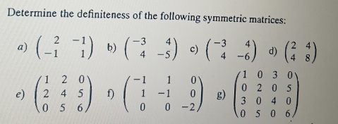 Determine the definiteness of the following symmetric matrices: 
a) beginpmatrix 2&-1 -1&1endpmatrix b) beginpmatrix -3&4 4&-5endpmatrix c) beginpmatrix -3&4 4&-6endpmatrix d) beginpmatrix 2&4 4&8endpmatrix
e) beginpmatrix 1&2&0 2&4&5 0&5&6endpmatrix f) beginpmatrix -1&1&0 1&-1&0 0&0&-2endpmatrix g) beginpmatrix 1&0&3&0 0&2&0&5 3&0&4&0 0&5&0&6endpmatrix