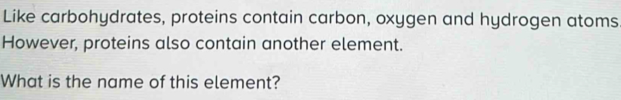 Like carbohydrates, proteins contain carbon, oxygen and hydrogen atoms 
However, proteins also contain another element. 
What is the name of this element?