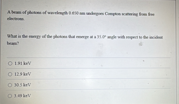 A beam of photons of wavelength 0.650 nm undergoes Compton scattering from free
electrons.
What is the energy of the photons that emerge at a 35.0° angle with respect to the incident
beam?
1.91 keV
12.9 keV
30.5 keV
3.49 keV