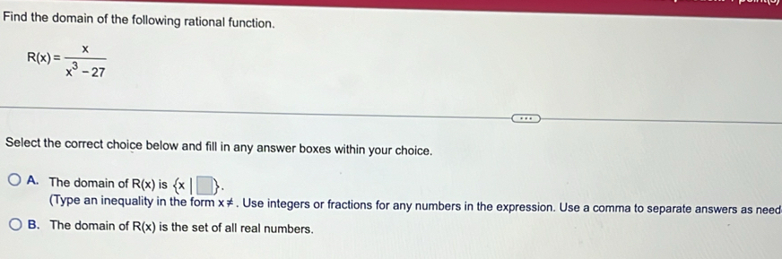 Find the domain of the following rational function.
R(x)= x/x^3-27 
Select the correct choice below and fill in any answer boxes within your choice.
A. The domain of R(x) is  x|□ . 
(Type an inequality in the form x!=. Use integers or fractions for any numbers in the expression. Use a comma to separate answers as need
B. The domain of R(x) is the set of all real numbers.