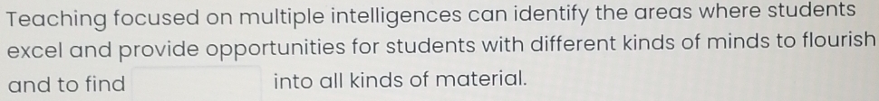 Teaching focused on multiple intelligences can identify the areas where students 
excel and provide opportunities for students with different kinds of minds to flourish 
and to find into all kinds of material.