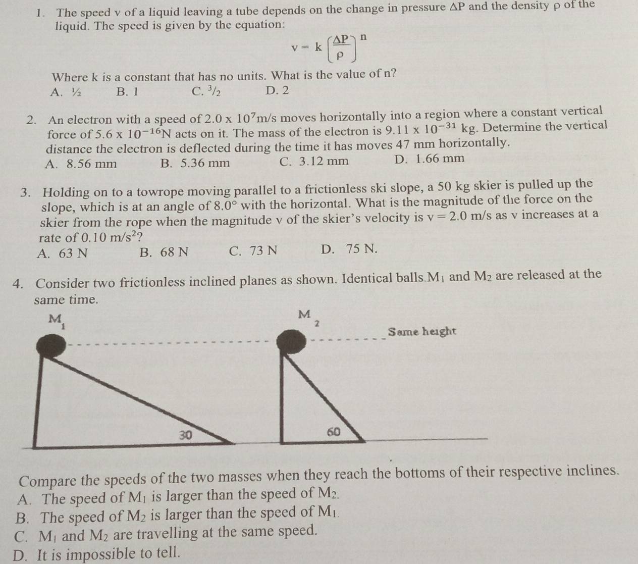 The speed v of a liquid leaving a tube depends on the change in pressure △ P and the density ρ of the
liquid. The speed is given by the equation:
v=k( △ P/rho  )^n
Where k is a constant that has no units. What is the value of n?
A.½ B. 1 C. ³/ D. 2
2. An electron with a speed of 2.0* 10^7m/s moves horizontally into a region where a constant vertical
force of 5.6* 10^(-16)N acts on it. The mass of the electron is 9.11* 10^(-31)kg. Determine the vertical
distance the electron is deflected during the time it has moves 47 mm horizontally.
A. 8.56 mm B. 5.36 mm C. 3.12 mm D. 1.66 mm
3. Holding on to a towrope moving parallel to a frictionless ski slope, a 50 kg skier is pulled up the
slope, which is at an angle of 8.0° with the horizontal. What is the magnitude of the force on the
skier from the rope when the magnitude v of the skier’s velocity is v=2.0m/s as v increases at a
rate of 0.10m/s^2 2
A. 63 N B. 68 N C. 73 N D. 75 N.
4. Consider two frictionless inclined planes as shown. Identical balls M_1 and M_2 are released at the
same time.
M
2
Same height
60
Compare the speeds of the two masses when they reach the bottoms of their respective inclines.
A. The speed of M_1 is larger than the speed of M_2.
B. The speed of M_2 is larger than the speed of M_1.
C. M_1 and M_2 are travelling at the same speed.
D. It is impossible to tell.