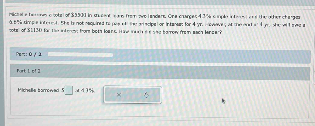 Michelle borrows a total of $5500 in student loans from two lenders. One charges 4.3% simple interest and the other charges
6.6% simple interest. She is not required to pay off the principal or interest for 4 yr. However, at the end of 4 yr, she will owe a 
total of $1130 for the interest from both loans. How much did she borrow from each lender? 
Part: 0 / 2 
Part 1 of 2 
Michelle borrowed $□ at 4.3%. × 5