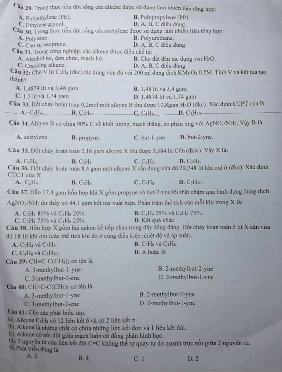 Trong thực tiễn đời sống các alkene được sử dụng làm nhiên liệu tổng hợp:
A. Polyethylene (PE). B. Polypropylene (PP).
C. Ethylene glycol. D. A, B, C điều đúng.
Câu 30. Trong thực tiễn đời sống các acetylene được sử dụng làm nhiên liệu tổng hợp:
A. Polyester. B. Polyurethane.
C. Cao su neoprene. D. A, B, C điều đúng.
Câu 31. Trong công nghiệp, các alkene được điều chế từ:
A. Alcohol no, đơn chức, mạch hở. B. Cho đất đèn tác dụng với H_2O.
C. Cracking alkane. D. A, B, C điều đúng.
Câu 32: Cho V lít C₂H₄ (đkc) tác dụng vừa đủ với 200 ml dung dịch KMnO₄ 0,2M. Tính V và kết tủa tạo
thành?
A. 1,4874 lít và 3,48 gam. B. 1,48 lít và 3,4 gam.
C. 1,5 lít và 1,74 gam. D. 1,4874 lít và 1,74 gam.
Câu 33. Đốt cháy hoàn toàn 0,2mol một alkyne B thu được 10,8gam H_2O (đkc). Xác định CTPT của B.
A. C_2H_4 B. C_3H_6 C. C _4H_8. D. C 5H10.
Câu 34. Alkyne B có chứa 90% C về khối lượng, mạch thẳng, có phản ứng với AgNO_3/NH_3. Vậy B là
A. acetylene. B. propyne. C. but-1-yne. D. but-2-yne.
Câu 35. Đốt cháy hoàn toàn 2,16 gam alkyne X thu được 3,584 lit CO_2 (đktc). Vhat ay X ( là:
A. C_4H_6. B. C_3H_4 C. C_2H_2 D. C_5H_8.
Câu 36. Đốt cháy hoàn toàn 8,4 gam một alkyne X cần dùng vừa đủ 29,748 lit khí oxi ở (đkc). Xác định
CTCT củ aX
A. C_2H_4. B. C_3H_6. C. C_4H_8. D. C_5H_10.
Câu 37. Dẫn 17,4 gam hỗn hợp khí X gồm propyne và but-2-yne lội thật chậm qua bình đựng dung dịch
AgNO_3/ /NH_3 a dư thấy có 44,1 gam kết tủa xuất hiện. Phần trăm thể tích của mỗi khí trong X là:
A. C_3H_480% và C_4H_6 20%. B. C_3H 4 25% và C_4H_675°
C. C_3H_4 75% và C4H 25%. D. Kết quả khác.
Câu 38. Hỗn hợp X gồm hai anken kế tiếp nhau trong dãy đồng đẳng. Đốt cháy hoàn toàn 5 lít X cần vừa
dù 18 lít khí oxi (các thể tích khí đo ở cùng điều kiện nhiệt độ và áp suất).
A. C_2H_4 và C_3H_6. B. C_3H_6 và C_4H_8.
C. C_4H_8 và C_5H_10. D. A hoặc B.
Câu 39: CHequiv C-C(CH_3)_2 có tên là
A. 3-methylbut-1-yne B. 2-methylbut-2-yne
C. 3-methylbut-2-ene D. 2-methylbut-1-yne
Câu 40: CHequiv C-C(CH_3)_2 có tên là
A. 3-methylbut-1-yne B. 2-methylbut-2-yne
C. 3-methylbut-2-ene D. 2-methylbut-1-yne
Câu 41: Cho các phát biểu sau:
(a). Alkyne C_5H_8 có 12 liên kết δ và có 2 liên kết π.
(b). Alkene là những chất có chứa những liên kết đơn và 1 liên kết đôi.
(c). Alkene có nối đôi giữa mạch luôn có đồng phân hình học.
(d). 2 nguyên tử của liên kết đôi C=C không thể tự quay tự do quanh trục nối giữa 2 nguyên từ.
Số Phát biểu đúng là
A. 3 B. 4 C. 1 D. 2
