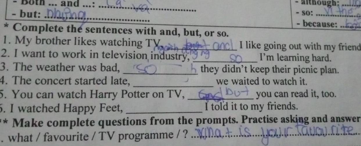 Both ... and _. :_ - although;_ 
- but: _- so:_ 
- because:_ 
* Complete the sentences with and, but, or so. 
1. My brother likes watching TV _I like going out with my friend 
2. I want to work in television industry, _I’m learning hard. 
3. The weather was bad, _they didn’t keep their picnic plan. 
4. The concert started late, _we waited to watch it. 
5. You can watch Harry Potter on TV, _you can read it, too. 
6. I watched Happy Feet, _I told it to my friends. 
** Make complete questions from the prompts. Practise asking and answer 
. what / favourite / TV programme / ?_