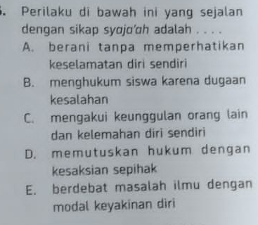 Perilaku di bawah ini yang sejalan
dengan sikap syojo’h adalah . . . .
A. berani tanpa memperhatikan
keselamatan diri sendiri
B. menghukum siswa karena dugaan
kesalahan
C. mengakui keunggulan orang lain
dan kelemahan diri sendiri
D. memutuskan hukum dengan
kesaksian sepihak
E. berdebat masalah ilmu dengan
modal keyakinan diri