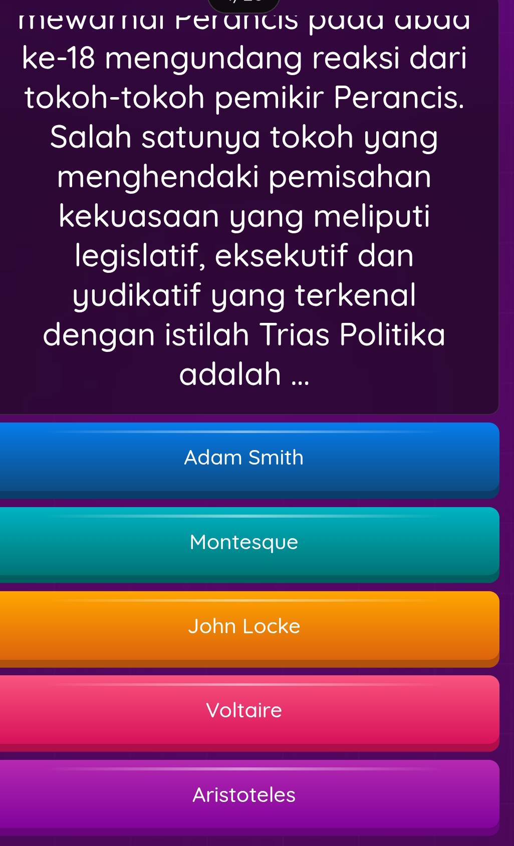 mewaral Perancis pada apaa
ke- 18 mengundang reaksi dari
tokoh-tokoh pemikir Perancis.
Salah satunya tokoh yang
menghendaki pemisahan
kekuasaan yang meliputi
legislatif, eksekutif dan
yudikatif yang terkenal
dengan istilah Trias Politika
adalah ...
Adam Smith
Montesque
John Locke
Voltaire
Aristoteles