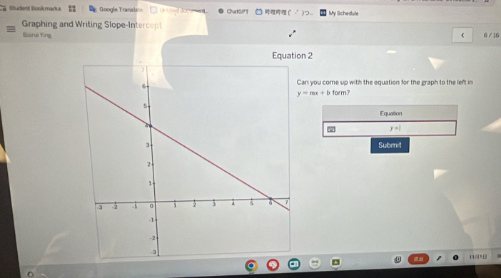 Student Bookmarks Google Translate Untitled document ChatGPT ( _ My Schedule 
Graphing and Writing Slope-Intercept 
Bairui Ying < 6 / 16 
on 2 
an you come up with the equation for the graph to the left in
y=mx+b form? 
Equation
y=1
Submit 
111