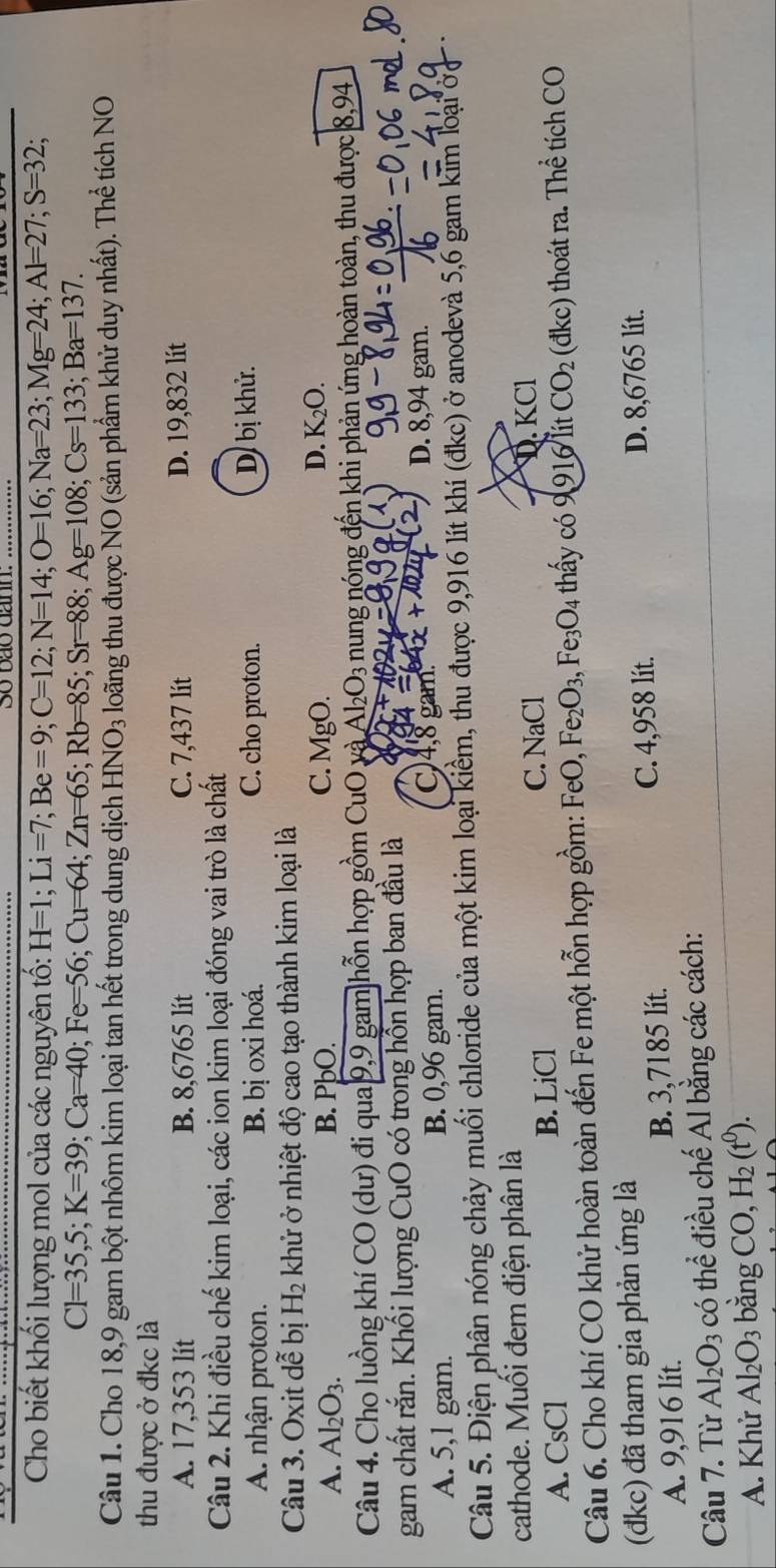 So bão danh:
Cho biết khối lượng mol của các nguyên tố: H=1;Li=7;Be=9;C=12;N=14;O=16;Na=23;Mg=24;Al=27;S=32;
Cl=35,5;K=39;Ca=40;Fe=56;Cu=64;Zn=65;Rb=85;Sr=88;Ag=108;Cs=133;Ba=137.
Câu 1. Cho 18,9 gam bột nhôm kim loại tan hết trong dung dịch HNO_3 loãng thu được NO (sản phẩm khử duy nhất). Thể tích NO
thu được ở đkc là
A. 17,353 lít B. 8,6765 lit C. 7,437 lit D. 19,832 lít
Câu 2. Khi điều chế kim loại, các ion kim loại đóng vai trò là chất
A nhận proton. B. bị oxi hoá. C. cho proton. Dị bị khử.
Câu 3. Oxit dwidehat e bị H_2 khử ở nhiệt độ cao tạo thành kim loại là
D.
A. Al_2O_3. B. PþO. C. MgO. K_2O.
Câu 4. Cho luồng khí CO (dư) đi qua 9,9 gam hỗn hợp gồm CuO và Al_2O_3 nung nóng đến khi phản ứng hoàn toàn, thu được 8,94
gam chất rắn. Khối lượng CuO có trong hồn hợp ban đầu là
A. 5,1 gam. B. 0,96 gam.
C)4,8 gam. D. 8,94 gam.
Câu 5. Điện phân nóng chảy muối chloride của một kim loại kiềm, thu được 9,916 lít khí (đkc) ở anodevà 5,6 gam kim loại ở
cathode. Muối đem điện phân là
A. CsCl B. LiCl
C. NaCl D. KCl
Câu 6. Cho khí CO khử hoàn toàn đến Fe một hỗn hợp gồm: FeO, Fe_2O_3,Fe_3O_4 thấy có 99 |6 Vít CO_2 (đkc) thoát ra. Thể tích CO
(đdkc) đã tham gia phản ứng là D. 8,6765 lit.
A. 9,916 lít. B. 3,7185 lít. C. 4,958 lít.
Câu 7. Từ Al_2O_3 có thể điều chế Al bằng các cách:
A. Khử Al_2O_3 bằng CO,H_2(t^0).