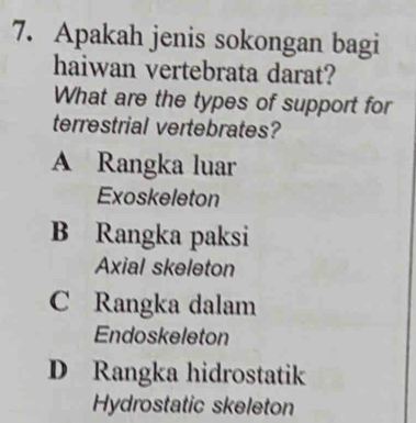 Apakah jenis sokongan bagi
haiwan vertebrata darat?
What are the types of support for
terrestrial vertebrates?
A Rangka luar
Exoskeleton
B Rangka paksi
Axial skeleton
C Rangka dalam
Endoskeleton
D Rangka hidrostatik
Hydrostatic skeleton