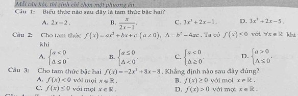 Mỗi câu hỏi, thí sinh chỉ chọn một phương án.
Câu 1: Biểu thức nào sau đây là tam thức bậc hai?
A. 2x-2. B.  x/2x-1 . C. 3x^3+2x-1. D. 3x^2+2x-5. 
Câu 2: Cho tam thức f(x)=ax^2+bx+c(a!= 0),△ =b^2-4ac. Ta có f(x)≤ 0 với forall x∈ R khi
khi
A. beginarrayl a<0 △ ≤ 0endarray.. B. beginarrayl a≤ 0 △ <0endarray.. C. beginarrayl a<0 △ ≥ 0endarray.. D. beginarrayl a>0 △ ≤ 0endarray.. 
Câu 3: Cho tam thức bậc hai f(x)=-2x^2+8x-8. Khẳng định nào sau đây đúng?
A. f(x)<0</tex> với mọi x∈ R. B. f(x)≥ 0 với mọi x∈ R.
C. f(x)≤ 0 với mọi x∈ R. D. f(x)>0 với mọi x∈ R.