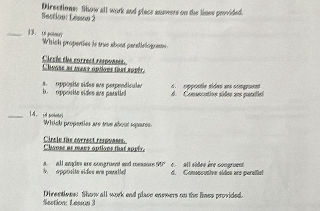 Directions: Show all work and place answers on the lines provided.
Section: Lesson 2
_13. (4 pois)
Which properties is true about paralistograms.
Circle the correct responses.
Chooss as many options that apply.
a Opposite sides are perpendicular e opposte sides ue congruent
b. opposite sides ars parallel d. Consecutive sides are paralle
_1.4. (4 points)
Which properties are true about squares.
Circle the correct responses.
Choose as many options that apply.
a all angles are congruent and measure 90° all sides are congruent
b. opposite sides are paralle d. Consecutive sídes are paralle
Directions: Show all work and place answers on the lines provided.
Section: Lesson 3