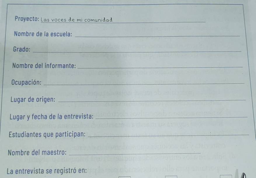 Proyecto: Las voces de mi comunidad_ 
Nombre de la escuela:_ 
Grado:_ 
Nombre del informante:_ 
Ocupación:_ 
Lugar de origen:_ 
Lugar y fecha de la entrevista:_ 
Estudiantes que participan:_ 
Nombre del maestro:_ 
La entrevista se registró en: