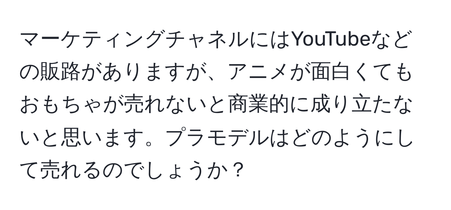 マーケティングチャネルにはYouTubeなどの販路がありますが、アニメが面白くてもおもちゃが売れないと商業的に成り立たないと思います。プラモデルはどのようにして売れるのでしょうか？