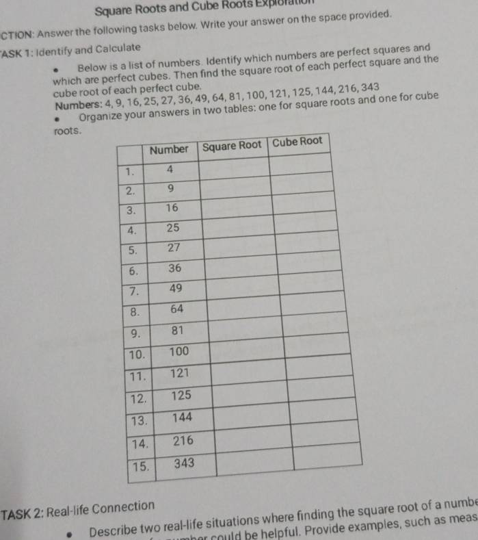 Square Roots and Cube Roots Exploration 
CTION: Answer the following tasks below. Write your answer on the space provided. 
ASK 1: Identify and Calculate 
Below is a list of numbers. Identify which numbers are perfect squares and 
which are perfect cubes. Then find the square root of each perfect square and the 
cube root of each perfect cube. 
Numbers: 4, 9, 16, 25, 27, 36, 49, 64, 81, 100, 121, 125, 144, 216, 343
Organize your answers in two tables: one for square roots and one for cube 
roots. 
TASK 2: Real-life Connection 
Describe two real-life situations where finding the square root of a numbe 
her could be helpful. Provide examples, such as meas