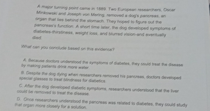 A major turning point came in 1889. Two European researchers, Oscar
Minkowski and Joseph von Mering, removed a dog's pancreas, an
organ that lies behind the stomach. They hoped to figure out the
pancreas's function. A short time later, the dog developed symptome of
diabetes-thirstiness, weight loss, and blurred vision-and eventually
died.
What can you conclude based on this evidence?
A. Because doctors understood the symptoms of diabetes, they could treat the disease
by making patients drink more water.
B. Despite the dog dying when researchers removed his pancreas, doctors developed
special glasses to treat blindness for diabetics.
C. After the dog developed diabetic symptoms, researchers understood that the liver
could be removed to treat the disease.
D. Orce researchers understood the parcreas was related to diabetes, they could study
that organ more closely for a solution.