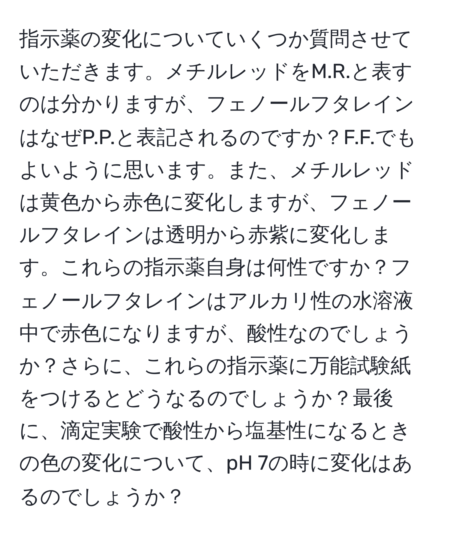 指示薬の変化についていくつか質問させていただきます。メチルレッドをM.R.と表すのは分かりますが、フェノールフタレインはなぜP.P.と表記されるのですか？F.F.でもよいように思います。また、メチルレッドは黄色から赤色に変化しますが、フェノールフタレインは透明から赤紫に変化します。これらの指示薬自身は何性ですか？フェノールフタレインはアルカリ性の水溶液中で赤色になりますが、酸性なのでしょうか？さらに、これらの指示薬に万能試験紙をつけるとどうなるのでしょうか？最後に、滴定実験で酸性から塩基性になるときの色の変化について、pH 7の時に変化はあるのでしょうか？