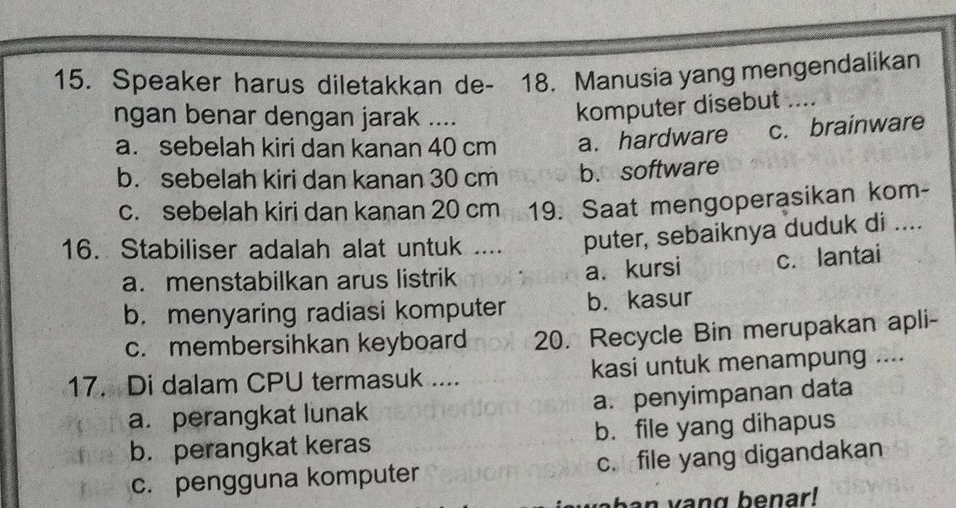 Speaker harus diletakkan de- 18. Manusia yang mengendalikan
ngan benar dengan jarak ....
komputer disebut ....
a. sebelah kiri dan kanan 40 cm
a. hardware c. brainware
b. sebelah kiri dan kanan 30 cm
b. software
c. sebelah kiri dan kanan 20 cm 19. Saat mengoperasikan kom-
16. Stabiliser adalah alat untuk ....
puter, sebaiknya duduk di ....
a. menstabilkan arus listrik
a. kursi c. lantai
b. menyaring radiasi komputer b. kasur
c. membersihkan keyboard
20. Recycle Bin merupakan apli-
17. Di dalam CPU termasuk .... kasi untuk menampung ....
a. penyimpanan data
a. perangkat lunak
b. perangkat keras b. file yang dihapus
c. pengguna komputer c. file yang digandakan
an vang benar!