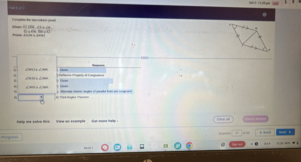 Oct 2∠ 11 59 pm 1
=ar.6 of 7
Complete the two-column proof.
Given: RJU|overline SW, ∠ s ts ∠ K
f0≌ overline KW, overline SW≌ overline KJ
Proves △ BJW≌ △ KWJ
Reasons
1) ∠ WSJ ∠ JWK  Given
2) !) Reflexive Property of Congruence
∠ WJS ∠ JWK
3) i) Given
4) ∠ JWS ∠ JWK i) Given
5) ;) Alternate interior angles of parallel lines are congruent
6) ' 6) Third Angles Theorem
Help me solve this View an example Get more help - Clear all Check answen
Question 11 of 20 4 Back Nenct 
Progress
Sign out Oct 4
Desk 1 12.30 INTL .