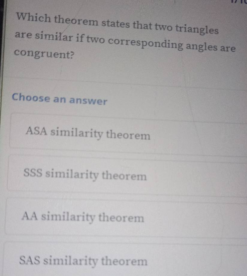 Which theorem states that two triangles
are similar if two corresponding angles are
congruent?
Choose an answer
ASA similarity theorem
SSS similarity theorem
AA similarity theorem
SAS similarity theorem