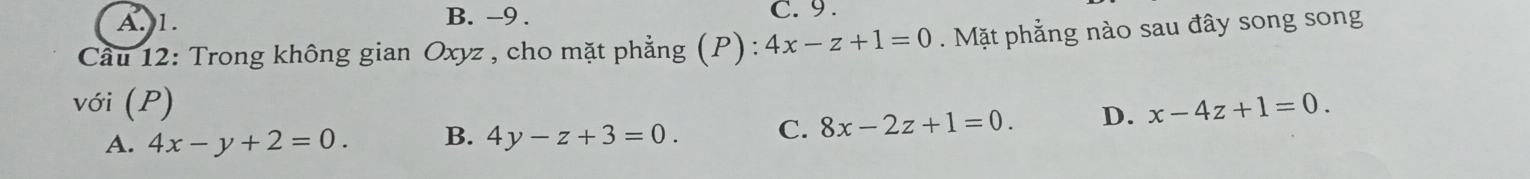 A. 1. B. -9. C. 9.
* Cầu 12: Trong không gian Oxyz , cho mặt phẳng (P): ):4x-z+1=0. Mặt phẳng nào sau đây song song
với (P) x-4z+1=0.
A. 4x-y+2=0. B. 4y-z+3=0. C. 8x-2z+1=0. D.