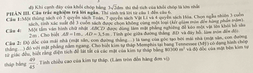 Khi cạnh đáy của khối chóp bằng 3sqrt(2)dm thì thể tích của khối chóp là lớn nhất 
PHÀN III. Câu trắc nghiệm trả lời ngắn. Thí sinh trả lời từ câu 1 đến câu 6. 
Cầu 1:Một thùng sách có 5 quyền sách Toán, 7 quyên sách Vật Lí và 4 quyên sách Hóa. Chọn ngẫu nhiên 3 cuốn 
sách, tính xác suất đề 3 cuốn sách được chọn không cùng một loại (kết qlàm tròn đến hàng phần trăm). 
Câu 4: Một tấm ván hình chữ nhật ABCD được dùng làm mặt phảng nghiêng để kéo một vật lên khỏi hố sâu 
2m . Cho biết AB=1m, AD=3,5m. Tính góc giữa đường thắng BD và đáy hố. làm tròn đến độ). 
Câu 2: Độ dốc của mái nhà (mặt sân, con đường thẳng...) là tang của góc tạo bởi mái nhà (mặt sân, con đường 
thăng.) đó với mặt phẳng nằm ngang. Cho biết kim tự tháp Memphis tại bang Tennessee (Mỹ) có dạng hình chóp 
tứ giác đều, biết rằng diện tích đề lát tất cả các mặt của kim tự tháp bằng 80300m^2 và độ dốc của mặt bên kim tự 
tháp bằng  49/45 . Tính chiều cao của kim tự tháp. (Làm tròn đến hàng đơn vị)