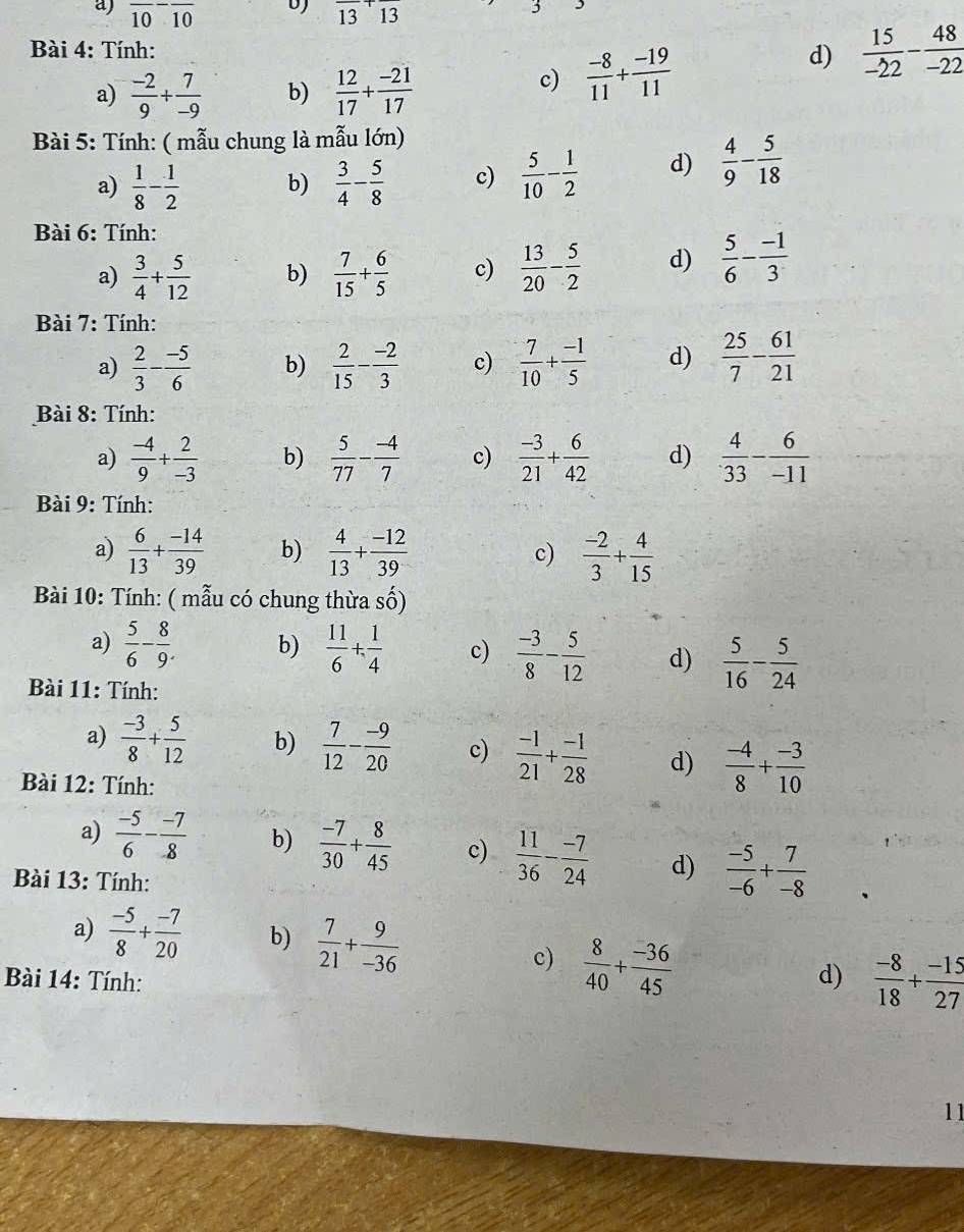 overline 10overline 10 frac 13+frac 13
Bài 4: Tính:
d)
a)  (-2)/9 + 7/-9  b)  12/17 + (-21)/17 
c)  (-8)/11 + (-19)/11   15/-22 - 48/-22 
Bài 5: Tính: ( mẫu chung là mẫu lớn)
a)  1/8 - 1/2  b)  3/4 - 5/8  c)  5/10 - 1/2  d)  4/9 - 5/18 
Bài 6: Tính:
a)  3/4 + 5/12  b)  7/15 + 6/5  c)  13/20 - 5/2  d)  5/6 - (-1)/3 
Bài 7: Tính:
a)  2/3 - (-5)/6  b)  2/15 - (-2)/3  c)  7/10 + (-1)/5  d)  25/7 - 61/21 
Bài 8: Tính:
a)  (-4)/9 + 2/-3  b)  5/77 - (-4)/7  c)  (-3)/21 + 6/42  d)  4/33 - 6/-11 
Bài 9: Tính:
a)  6/13 + (-14)/39  b)  4/13 + (-12)/39  c)  (-2)/3 + 4/15 
Bài 10: Tính: ( mẫu có chung thừa số)
a)  5/6 - 8/9 . b)  11/6 + 1/4  c)  (-3)/8 - 5/12  d)  5/16 - 5/24 
* Bài 11: Tính:
a)  (-3)/8 + 5/12  b)  7/12 - (-9)/20  c)  (-1)/21 + (-1)/28  d)  (-4)/8 + (-3)/10 
Bài 12: Tính:
a)  (-5)/6 - (-7)/8  b)  (-7)/30 + 8/45  c)  11/36 - (-7)/24  d)  (-5)/-6 + 7/-8 
Bài 13: Tính:
a)  (-5)/8 + (-7)/20  b)  7/21 + 9/-36 
c)  8/40 + (-36)/45 
Bài 14: Tính: d)  (-8)/18 + (-15)/27 
11