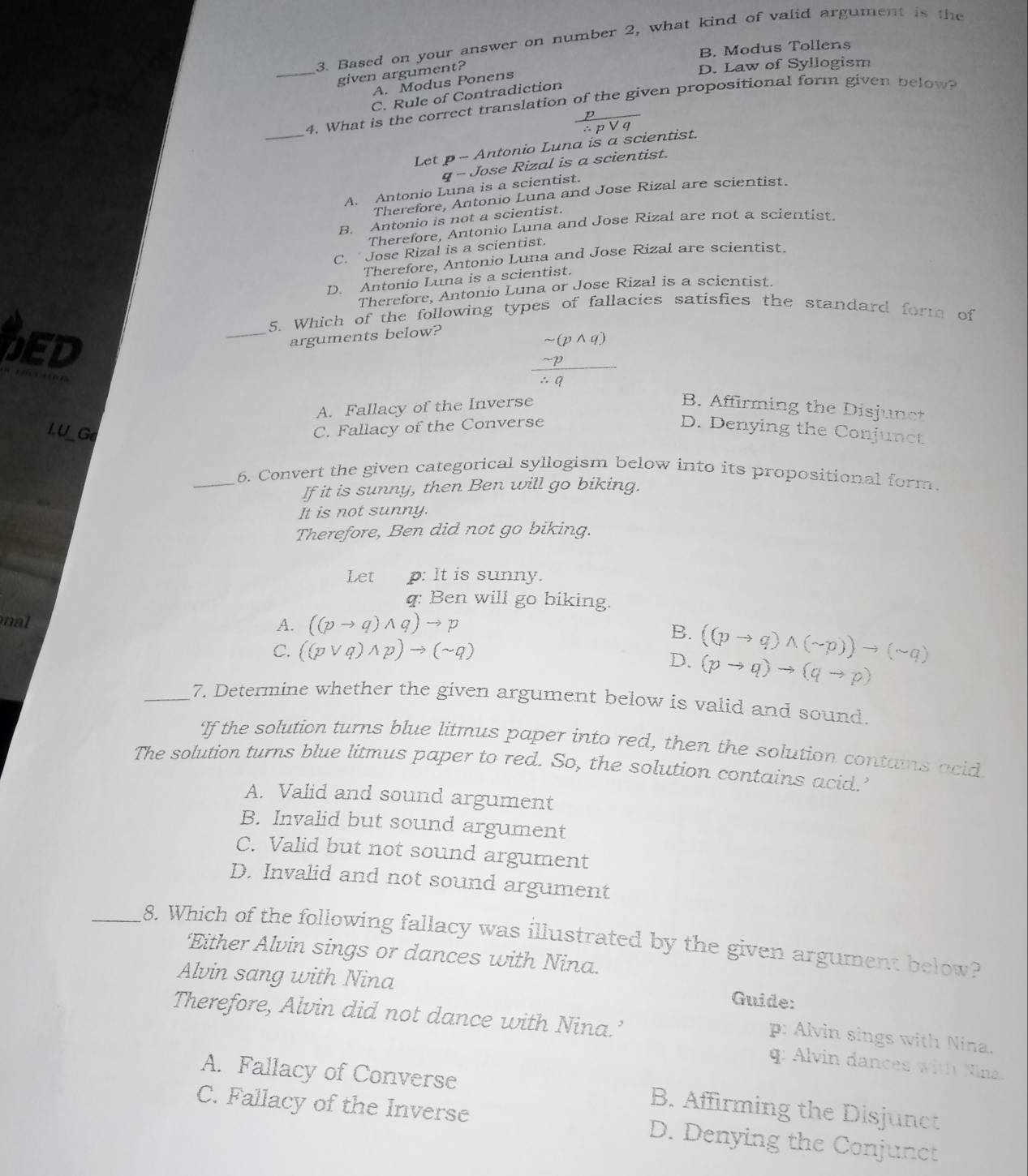 Based on your answer on number 2, what kind of valid argument is the
B. Modus Tollens
_given argument?
D. Law of Syllogism
A. Modus Ponens
C. Rule of Contradiction
_
4. What is the correct translation of the given propositional form given below
 p/∴ pvee q 
Let p- Antonio Luna is a scientist.
q- Jose Rizal is a scientist.
A. Antonio Luna is a scientist.
Therefore, Antonio Luna and Jose Rizal are scientist.
B. Antonio is not a scientist.
Therefore, Antonio Luna and Jose Rizal are not a scientist.
C. Jose Rizal is a scientist.
Therefore, Antonio Luna and Jose Rizal are scientist.
D. Antonio Luna is a scientist.
Therefore, Antonio Luna or Jose Rizal is a scientist.
5. Which of the following types of fallacies satisfies the standard form of
arguments below?
frac beginarrayr sim (pwedge q) - p/∴ q 
DED _B. Affirming the Disjunct
A. Fallacy of the Inverse
I. U_Ge
C. Fallacy of the Converse D. Denying the Conjunct
_6. Convert the given categorical syllogism below into its propositional form.
If it is sunny, then Ben will go biking.
It is not sunny.
Therefore, Ben did not go biking.
Let p: It is sunny.
q: Ben will go biking.
nal A. ((pto q)wedge q)to p
B.
C. ((pvee q)wedge p)to (sim q)
D. ((pto q)wedge (sim p))to (sim q)
(pto q)to (qto p)
_7. Determine whether the given argument below is valid and sound.
If the solution turns blue litmus paper into red, then the solution contains acid
The solution turns blue litmus paper to red. So, the solution contains acid.’
A. Valid and sound argument
B. Invalid but sound argument
C. Valid but not sound argument
D. Invalid and not sound argument
_8. Which of the following fallacy was illustrated by the given argument below?
‘Either Alvin sings or dances with Nina.
Alvin sang with Nina Guide:
Therefore, Alvin did not dance with Nina.’
p: Alvin sings with Nina.
q: Alvin dances with Nina.
A. Fallacy of Converse B. Affirming the Disjunct
C. Fallacy of the Inverse D. Denying the Conjunct