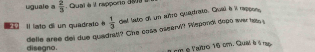 uguale a  2/3 . Qual è il rapporto dellu : 
0 Il lato di un quadrato è  1/3  del lato di un altro quadrato. Qual è il rappono 
delle aree dei due quadrati? Che cosa osservi? Rispondi dopo aver fatto 
disegno.
1 cm e l'altro 16 cm. Qual è il rap.