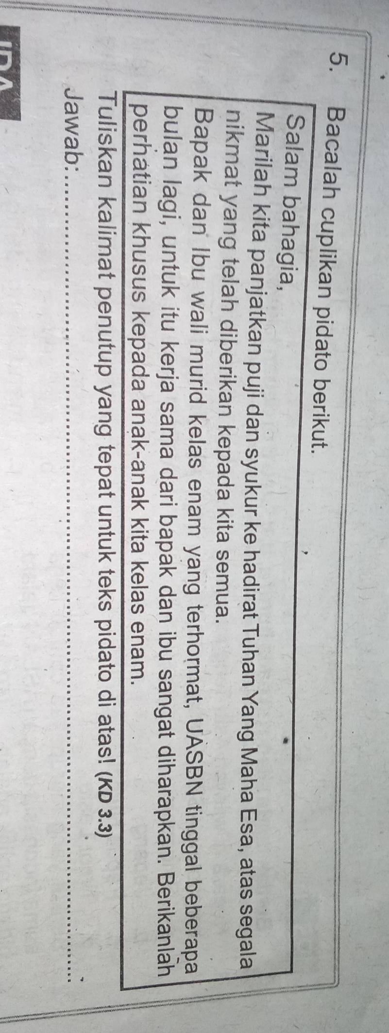 Bacalah cuplikan pidato berikut. 
Salam bahagia, 
Marilah kita panjatkan puji dan syukur ke hadirat Tuhan Yang Maha Esa, atas segala 
nikmat yang telah diberikan kepada kita semua. 
Bapak dan Ibu wali murid kelas enam yang terhormat, UASBN tinggal beberapa 
bulan lagi, untuk itu kerja sama dari bapak dan ibu sangat diharapkan. Berikanlah 
perhatian khusus kepada anak-anak kita kelas enam. 
Tuliskan kalimat penutup yang tepat untuk teks pidato di atas! (KD 3.3) 
Jawab:_ 
ID