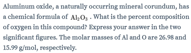 Aluminum oxide, a naturally occurring mineral corundum, has 
a chemical formula of Al_2O_3. What is the percent composition 
of oxygen in this compound? Express your answer in the two 
significant figures. The molar masses of Al and O are 26.98 and
15.99 g/mol, respectively.