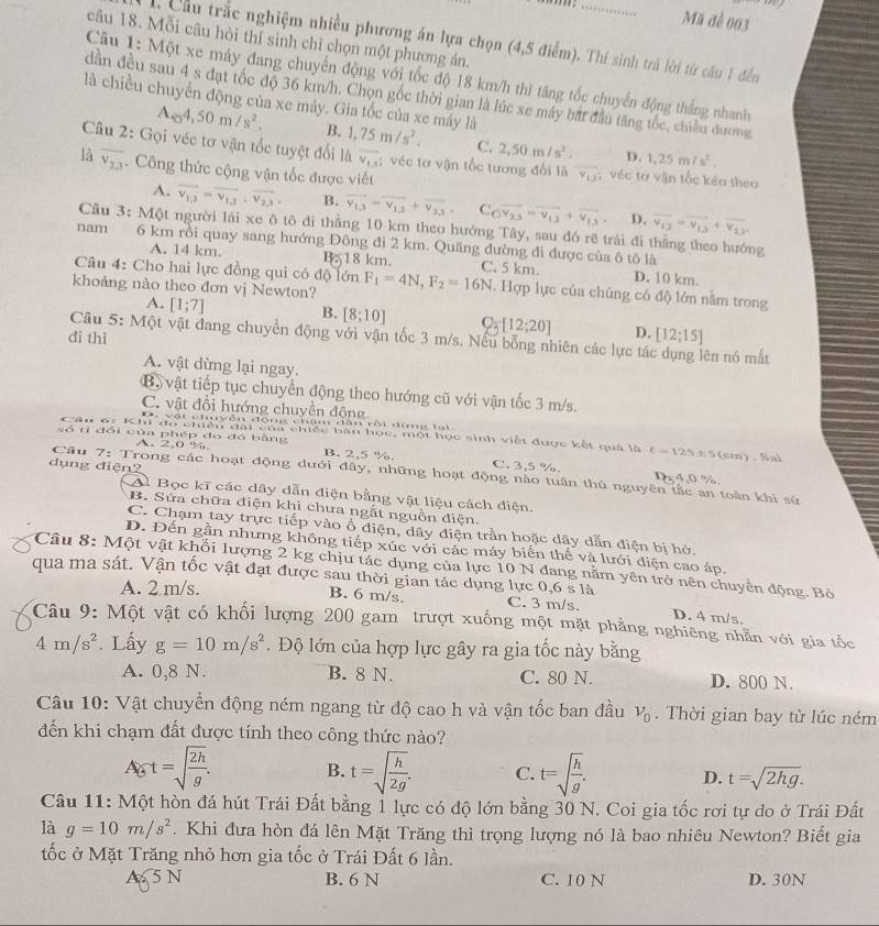 Mã đề 003
câu 18. Mỗi câu hòi thí sinh chỉ chọn một phượng án.
1. Cầu trắc nghiệm nhiều phương án lựa chọn (4,5 điểm). Thí sinh trả lời từ câu 1 đến
Câu 1: Một xe máy đang chuyển động với tốc độ 18 km/h thì tăng tốc chuyển động thắng nhanh
dần đều sau 4 s đạt tốc độ 36 km/h. Chọn gốc thời gian là lúc xe máy bắt đầu tăng tốc, chiều dương
là chiều chuyển động của xe máy. Gia tốc của xe máy là
Ae4,450m/s^2. B. 1,75m/s^2. C. 2,50m/s^2. D. 1.25m/s^2.
Câu 2: Gọi véc tơ vận tốc tuyệt đổi là overline V_1,5; véc tơ vận tốc tương đổi là v_1 : véc tơ vận tốc kéo theo
là overline v_2,3 Công thức cộng vận tốc được viết
A. vector v_1,3=vector v_1,3,vector v_2,3, B. vector v_1,3=vector v_1,2+vector v_2,3, C overline OV_23=overline V_13+overline V_13 D. vector v_13=overline v_13+vector v_23
Câu 3: Một người lái xe ô tô đi thẳng 10 km theo hướng Tây, sau đó rẽ trái đi thắng theo hướng
nam 6 km rồi quay sang hướng Đông đi 2 km. Quãng đường đi được của ô tô là
A. 14 km. B. 18 km. C. 5 km. D. 10 km.
Câu 4: Cho hai lực đồng qui có độ lớn
khoảng nào theo đơn vj Newton? F_1=4N,F_2=16N. Hợp lực của chúng có độ lớn năm trong
A. [1;7]
B. [8;10] C_3[12;20] D. [12;15]
Câu 5: Một vật đang chuyển động với vận tốc 3 m/s. Nếu bỗng nhiên các lực tá
di thì ên nó mắt
A. vật dừng lại ngay.
B. vật tiếp tục chuyển động theo hướng cũ với vận tốc 3 m/s.
C. vật đổi hướng chuyển động
, vật chyễn đong châm dân rội đìmg lạt
Câu 6: Khi đo chiếu đài của chiếc bàn học, một học sinh viết được kết quả là t=125 5±5(cm). Sai
A. 2,0 %.
số tỉ đổi của phép đo đó bằng B. 2,5 %. C. 3,5 %.
dụng điện?
Câu 7: Trong các hoạt động dưới đây, những hoạt động nào tuần thủ nguyên tắc an toàn khi sử
Dx 4,0 %.
A. Bọc kĩ các dây dẫn điện bằng vật liệu cách điện.
B. Sửa chữa điện khi chưa ngắt nguồn điện.
C. Chạm tay trực tiếp vào ổ diện, dây điện trần hoặc dây dẫn điện bị hở,
D. Đến gần nhưng không tiếp xúc với các máy biển thế và lưới điện cao áp.
Câu 8: Một vật khối lượng 2 kg chịu tác dụng của lực 10 N đang nằm yên trở nên chuyển động. Bỏ
A. 2 m/s. 0,6s1a
qua ma sát. Vận tốc vật đạt được sau thời gian tác dụng lực C. 3 m/s. D. 4 m/s.
B. 6 m/s.
Câu 9: Một vật có khối lượng 200 gam trượt xuống một mặt phẳng nghiêng nhằn với gia tốc
4m/s^2. Lấy g=10m/s^2 Độ lớn của hợp lực gây ra gia tốc này bằng
A. 0,8 N. B. 8 N. C. 80 N. D. 800 N.
Câu 10: Vật chuyển động ném ngang từ độ cao h và vận tốc ban đầu v_0. Thời gian bay từ lúc ném
đến khi chạm đất được tính theo công thức nào?
Agt=sqrt(frac 2h)g. B. t=sqrt(frac h)2g. C. t=sqrt(frac h)g. D. t=sqrt(2hg).
Câu 11: Một hòn đá hút Trái Đất bằng 1 lực có độ lớn bằng 30 N. Coi gia tốc rơi tự đo ở Trái Đất
là g=10m/s^2. Khi đưa hòn đá lên Mặt Trăng thì trọng lượng nó là bao nhiêu Newton? Biết gia
tốc ở Mặt Trăng nhỏ hơn gia tốc ở Trái Đất 6 lần.
A 5 N B. 6 N C. 10 N D. 30N