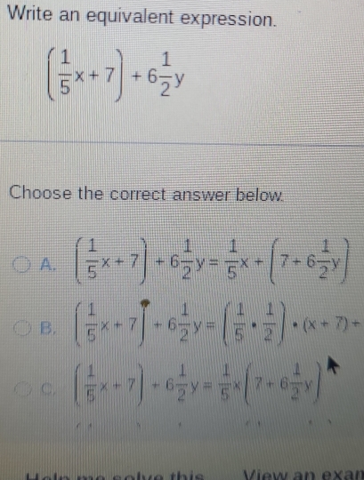 Write an equivalent expression.
( 1/5 x+7)+6 1/2 y
Choose the correct answer below.
A. ( 1/5 x+7)+6 1/2 y= 1/5 x+(7+6 1/2 y)
B. ( 1/5 x+7)+6 1/2 y=( 1/5 ·  1/2 )· (x+7)+
C. ( 1/5 x+7)+6 1/2 y= 1/5 * (7+6 1/2 y)
View an exan