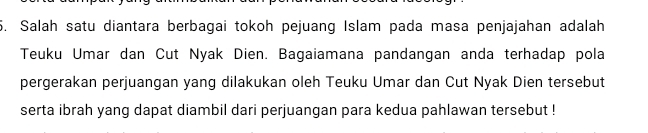 Salah satu diantara berbagai tokoh pejuang Islam pada masa penjajahan adalah 
Teuku Umar dan Cut Nyak Dien. Bagaiamana pandangan anda terhadap pola 
pergerakan perjuangan yang dilakukan oleh Teuku Umar dan Cut Nyak Dien tersebut 
serta ibrah yang dapat diambil dari perjuangan para kedua pahlawan tersebut !