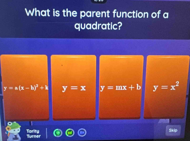 What is the parent function of a
quadratic?
y=a(x-h)^2+k y=x y=mx+b y=x^2
Tarity Skip
Turner