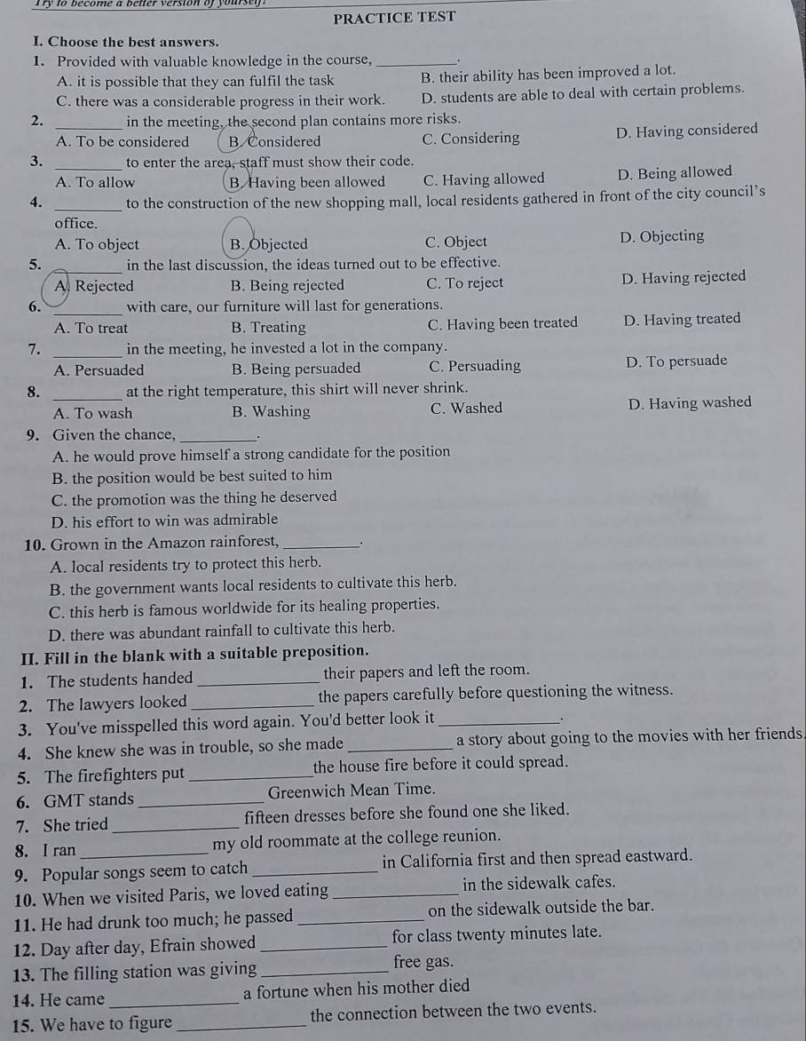 to become a bener version of yoursey  .
PRACTICE TEST
I. Choose the best answers.
1. Provided with valuable knowledge in the course,_
A. it is possible that they can fulfil the task B. their ability has been improved a lot.
C. there was a considerable progress in their work. D. students are able to deal with certain problems.
2. _in the meeting, the second plan contains more risks.
A. To be considered B. Considered C. Considering D. Having considered
3. _to enter the area, staff must show their code.
A. To allow B. Having been allowed C. Having allowed D. Being allowed
4. _to the construction of the new shopping mall, local residents gathered in front of the city council’s
office.
A. To object B. Objected C. Object D. Objecting
5. _in the last discussion, the ideas turned out to be effective.
A. Rejected B. Being rejected C. To reject D. Having rejected
6. _with care, our furniture will last for generations.
A. To treat B. Treating C. Having been treated D. Having treated
7. _in the meeting, he invested a lot in the company.
A. Persuaded B. Being persuaded C. Persuading D. To persuade
8. _at the right temperature, this shirt will never shrink.
A. To wash B. Washing C. Washed D. Having washed
9. Given the chance, _.
A. he would prove himself a strong candidate for the position
B. the position would be best suited to him
C. the promotion was the thing he deserved
D. his effort to win was admirable
10. Grown in the Amazon rainforest,_ .
A. local residents try to protect this herb.
B. the government wants local residents to cultivate this herb.
C. this herb is famous worldwide for its healing properties.
D. there was abundant rainfall to cultivate this herb.
II. Fill in the blank with a suitable preposition.
1. The students handed _their papers and left the room.
2. The lawyers looked_ the papers carefully before questioning the witness.
3. You've misspelled this word again. You'd better look it_
.
4. She knew she was in trouble, so she made _a story about going to the movies with her friends 
5. The firefighters put _the house fire before it could spread.
6.GMT stands _Greenwich Mean Time.
7. She tried_ fifteen dresses before she found one she liked.
8. I ran my old roommate at the college reunion.
9. Popular songs seem to catch _in California first and then spread eastward.
10. When we visited Paris, we loved eating _in the sidewalk cafes.
11. He had drunk too much; he passed_ on the sidewalk outside the bar.
12. Day after day, Efrain showed _for class twenty minutes late.
13. The filling station was giving_
free gas.
14. He came _a fortune when his mother died
15. We have to figure _the connection between the two events.