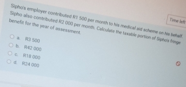 Time left
Sipho's employer contributed R1 500 per month to his medical aid scheme on his behalf.
benefit for the year of assessment.
Sipho also contributed R2 000 per month. Calculate the taxable portion of Sipho's fringe
a. R3 500
b. R42 000
c. R18 000
d. R24 000