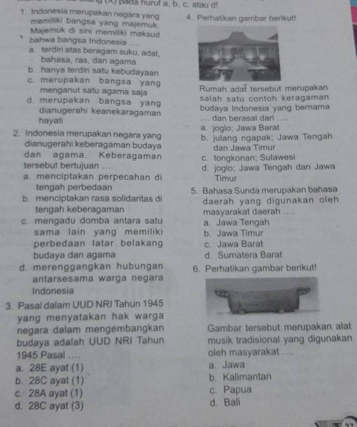 pada huruf a, b, c, atau d!
1. Indonesia merupakan negara yang 4. Perhatikan gambar berikut!
memiliki bangsa yang majemuk
Majemuk di sini memiliki maksud
bahwa bangsa Indonesia ....
a. terdiri atas beragam suku, adat,
bahasa, ras, dan agama
b. hanya terdiri satu kebudayaan
c. merupakan bangsa yang Rumah adat tersebut merupakan
menganut satu agama saja
salah satu contoh keragaman
d. merupakan bangsa yang budaya Indonesia yang bernama
dianugerahi keanekaragaman
hayati .... dan berasal dari ....
2. Indonesia merupakan negara yang a. joglo; Jawa Barat
dianugerahi keberagaman budaya b. julang ngapak; Jawa Tengah
dan Jawa Timur
dan agama. Keberagaman c. tongkonan; Sulawesi
tersebut bertujuan .... d. joglo; Jawa Tengah dan Jawa
a. menciptakan perpecahan di Timur
tengah perbedaan 5. Bahasa Sunda merupakan bahasa
b. menciptakan rasa solidaritas di daerah yang digunakan oleh
tengah keberagaman masyarakat daerah ....
c. mengadu domba antara satu a. Jawa Tengah
sama lain yang memiliki b. Jawa Timur
perbedaan latar belakang c. Jawa Barat
budaya dan agama d. Sumatera Barat
d. merenggangkan hubungan 6. Perhatikan gambar berikut!
antarsesama warga negara
Indonesia
3. Pasal dalam UUD NRI Tahun 1945
yang menyatakan hak warga 
negara dalam mengembangkan Gambar tersebut merupakan alat
budaya adalah UUD NRI Tahun musik tradisional yang digunakan
1945 Pasal .... oleh masyarakat ....
a. 28E ayat (1) a、 Jawa
b. 28C ayat (1) b. Kalimantan
c. 28A ayat (1) c. Papua
d. 28C ayat (3) d. Bali