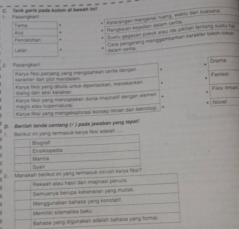 Tarik garis pada kolom di bawah 
1. Pasangkan!

2. Pasangkan! Drama
Karya fiksi panjang yang mengisahkan cerita dengan
Fantasi
karakter dan plot mendalam.
Karya fiksi yang ditulis untuk dipentaskan, menekankan
dialog dan aksi karakter. Fiksi ilmiah
Karya fiksi yang menciptakan dunia imajinatif dengan elemen
magis atau supernatural. Novel
Karya fiksi yang mengeksplorasi konsep ilmiah dan teknologi.
D. Berilah tanda centang (√ ) pada jawaban yang tepat!
rya fiksi adalah ....
:
ζ
;
ς