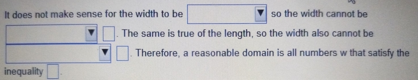 It does not make sense for the width to be □ so the width cannot be
□. The same is true of the length, so the width also cannot be
□. Therefore, a reasonable domain is all numbers w that satisfy the 
inequality □ -